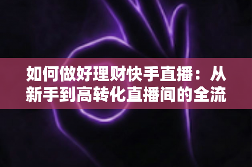 如何做好理财快手直播：从新手到高转化直播间的全流程实战指南
