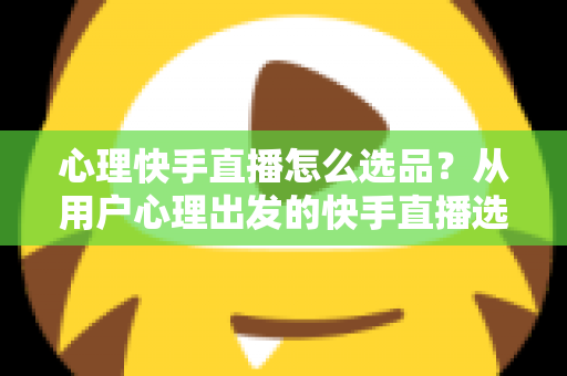 心理快手直播怎么选品？从用户心理出发的快手直播选品全攻略