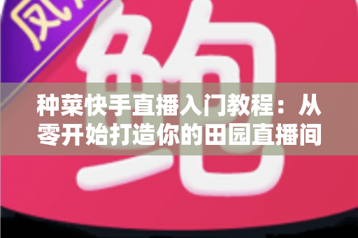 种菜快手直播入门教程：从零开始打造你的田园直播间，轻松涨粉变现