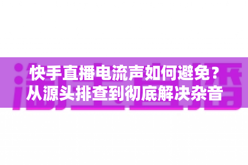 快手直播电流声如何避免？从源头排查到彻底解决杂音的完整指南