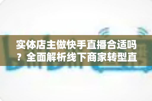 实体店主做快手直播合适吗?全面解析线下商家转型直播带货的机遇与实操指南 实体店主做快手直播合适吗?全面解析线下商家转型直播带货的机遇与实操指南