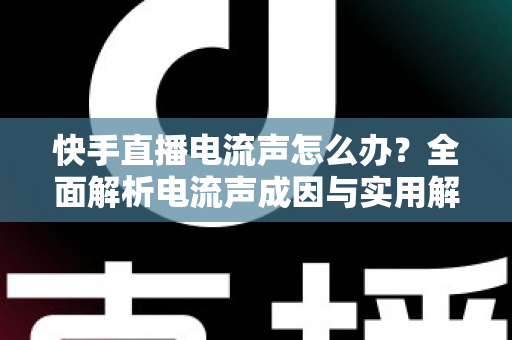 快手直播电流声怎么办？全面解析电流声成因与实用解决方案，让直播音质瞬间清晰！