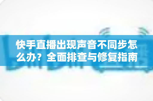 快手直播出现声音不同步怎么办？全面排查与修复指南助你畅享流畅直播