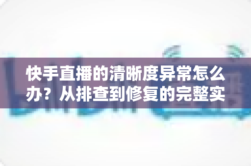 快手直播的清晰度异常怎么办？从排查到修复的完整实用指南