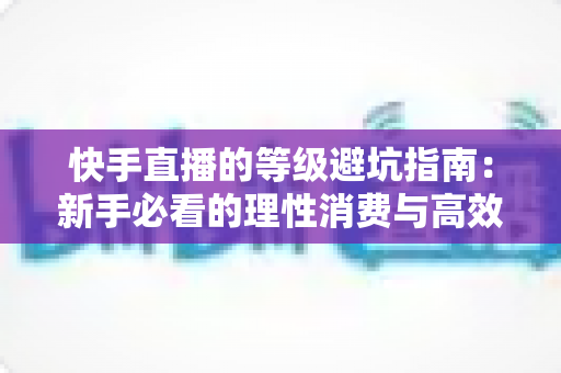 快手直播的等级避坑指南:新手必看的理性消费与高效升级全攻略 快手直播的等级避坑指南:新手必看的理性消费与高效升级全攻略