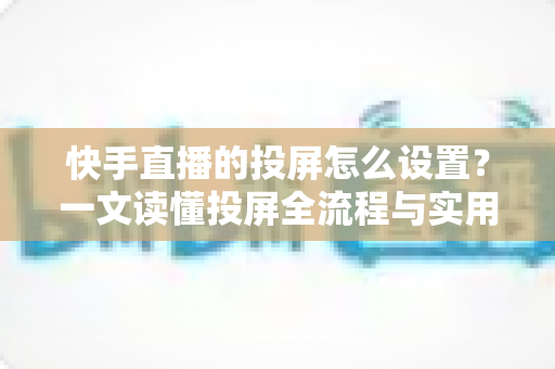快手直播的投屏怎么设置？一文读懂投屏全流程与实用技巧