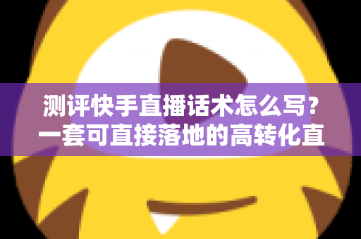 测评快手直播话术怎么写?一套可直接落地的高转化直播话术实操指南 测评快手直播话术怎么写?一套可直接落地的高转化直播话术实操指南