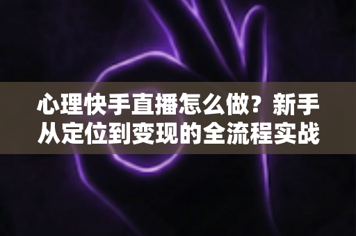 心理快手直播怎么做？新手从定位到变现的全流程实战指南