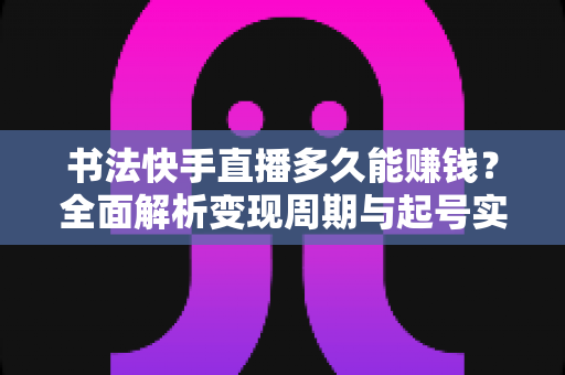 书法快手直播多久能赚钱？全面解析变现周期与起号实战指南