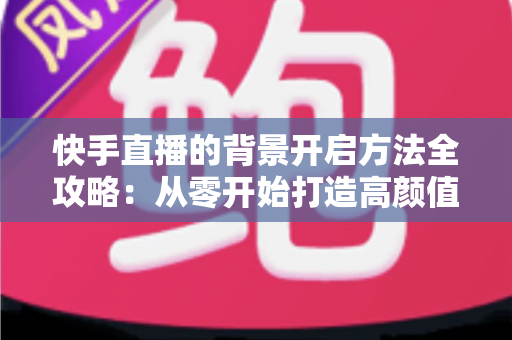 快手直播的背景开启方法全攻略：从零开始打造高颜值直播间
