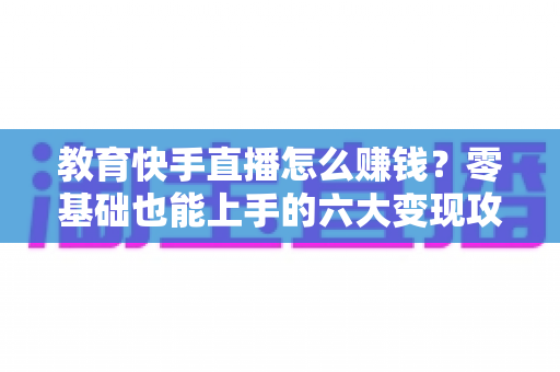 教育快手直播怎么赚钱?零基础也能上手的六大变现攻略与实战指南 教育快手直播怎么赚钱?零基础也能上手的六大变现攻略与实战指南