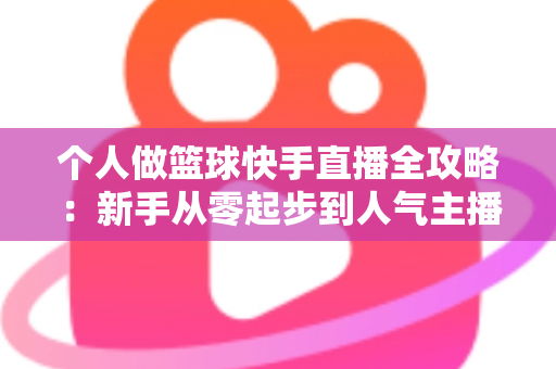 个人做篮球快手直播全攻略：新手从零起步到人气主播的实战指南