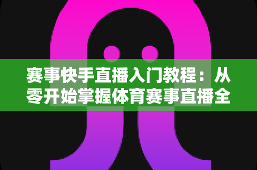 赛事快手直播入门教程：从零开始掌握体育赛事直播全流程的实战指南