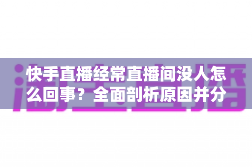 快手直播经常直播间没人怎么回事？全面剖析原因并分享实用提升人气的方法