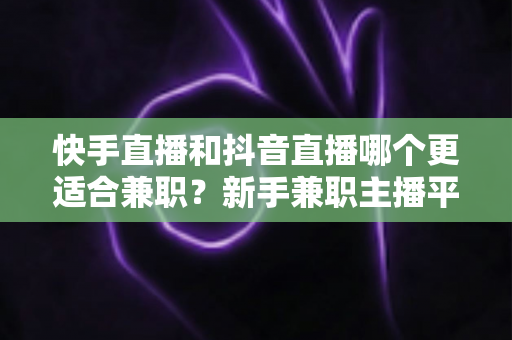 快手直播和抖音直播哪个更适合兼职？新手兼职主播平台选择全解析