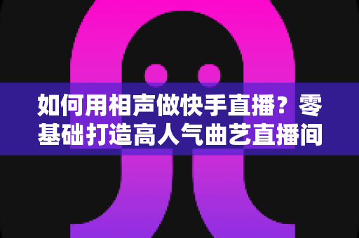 如何用相声做快手直播?零基础打造高人气曲艺直播间的实战全攻略 如何用相声做快手直播?零基础打造高人气曲艺直播间的实战全攻略