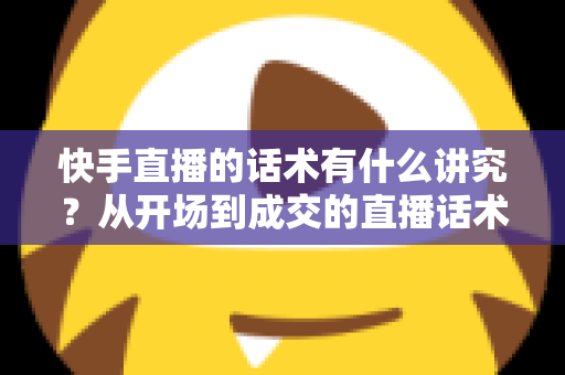 快手直播的话术有什么讲究？从开场到成交的直播话术全攻略