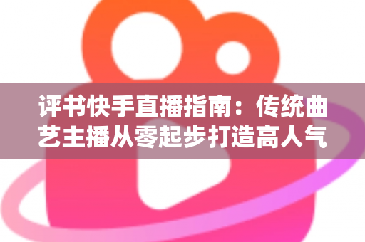 评书快手直播指南：传统曲艺主播从零起步打造高人气直播间的实战全攻略