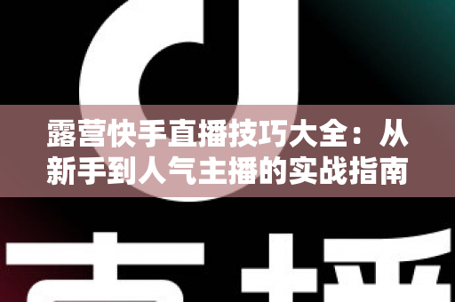 露营快手直播技巧大全：从新手到人气主播的实战指南（2025最新版）