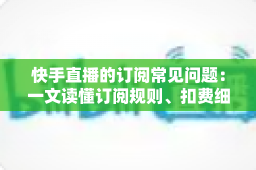 快手直播的订阅常见问题:一文读懂订阅规则、扣费细节与故障排查全攻略 快手直播的订阅常见问题:一文读懂订阅规则、扣费细节与故障排查全攻略