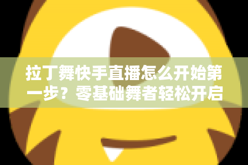 拉丁舞快手直播怎么开始第一步？零基础舞者轻松开启直播之旅的实战指南