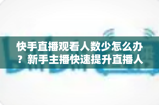 快手直播观看人数少怎么办？新手主播快速提升直播人气与互动率的完整实战指南