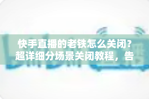 快手直播的老铁怎么关闭？超详细分场景关闭教程，告别打扰一键搞定直播设置