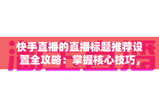 快手直播的直播标题推荐设置全攻略：掌握核心技巧，让直播间流量倍增