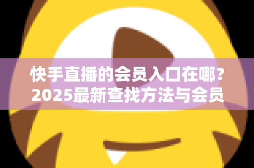 快手直播的会员入口在哪？2025最新查找方法与会员权益一站式指南