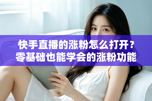 快手直播的涨粉怎么打开？零基础也能学会的涨粉功能开启教程与实操涨粉攻略