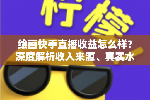 绘画快手直播收益怎么样？深度解析收入来源、真实水平与涨粉变现全攻略