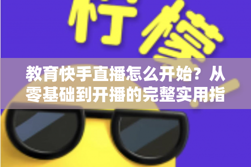 教育快手直播怎么开始？从零基础到开播的完整实用指南