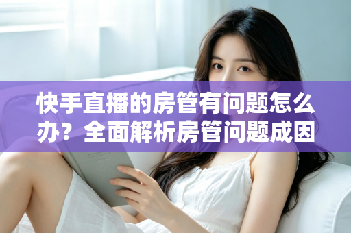 快手直播的房管有问题怎么办？全面解析房管问题成因与高效解决方案指南