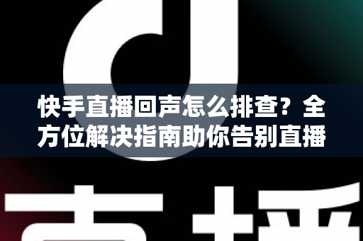 快手直播回声怎么排查？全方位解决指南助你告别直播回声困扰
