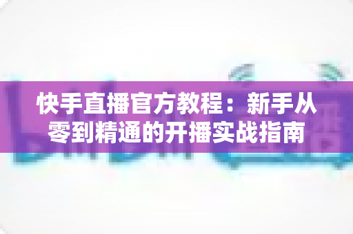 快手直播官方教程：新手从零到精通的开播实战指南