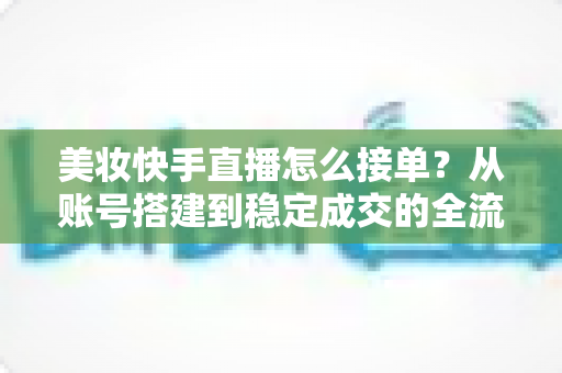 美妆快手直播怎么接单？从账号搭建到稳定成交的全流程实战攻略