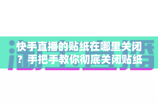 快手直播的贴纸在哪里关闭？手把手教你彻底关闭贴纸特效的完整指南