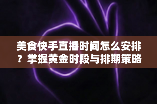 美食快手直播时间怎么安排？掌握黄金时段与排期策略，让直播间人气翻倍