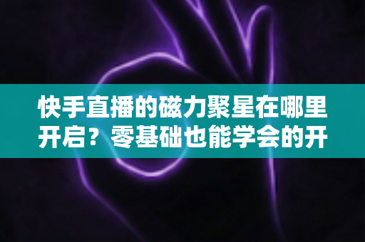 快手直播的磁力聚星在哪里开启？零基础也能学会的开通步骤与直播变现全攻略
