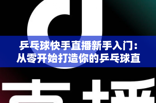 乒乓球快手直播新手入门:从零开始打造你的乒乓球直播之路全攻略 乒乓球快手直播新手入门:从零开始打造你的乒乓球直播之路全攻略
