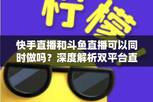 快手直播和斗鱼直播可以同时做吗？深度解析双平台直播的可行性、风险与运营策略