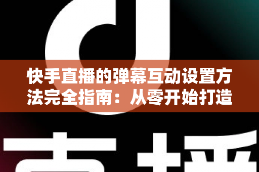 快手直播的弹幕互动设置方法完全指南：从零开始打造高活跃度直播间的实战教程