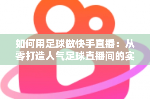 如何用足球做快手直播：从零打造人气足球直播间的实战指南