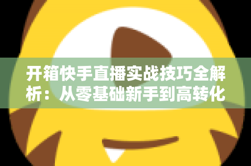 开箱快手直播实战技巧全解析：从零基础新手到高转化带货达人的完整进阶指南