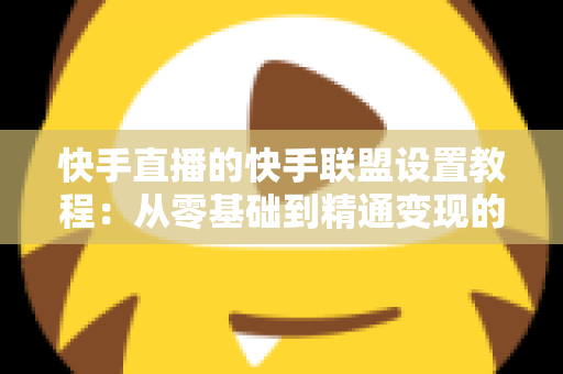 快手直播的快手联盟设置教程：从零基础到精通变现的完整操作指南