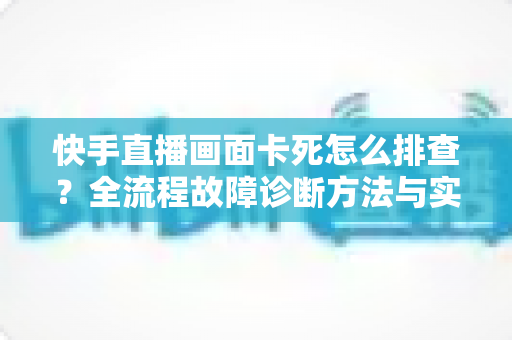 快手直播画面卡死怎么排查？全流程故障诊断方法与实用修复技巧一文讲透