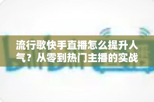 流行歌快手直播怎么提升人气？从零到热门主播的实战运营全攻略
