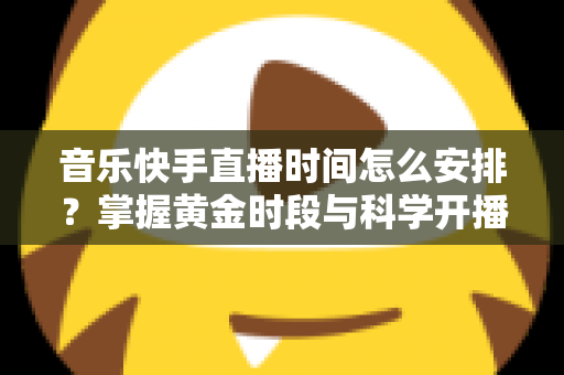音乐快手直播时间怎么安排？掌握黄金时段与科学开播策略的完整运营指南