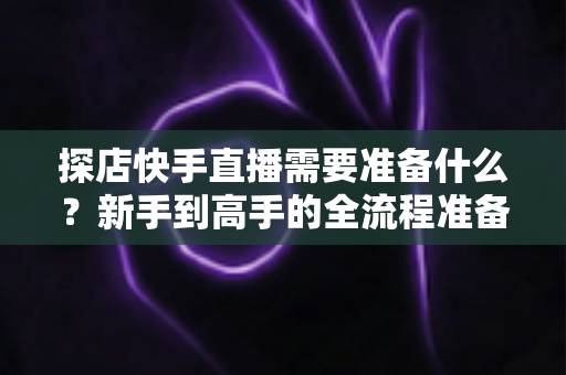 探店快手直播需要准备什么？新手到高手的全流程准备清单与实战指南