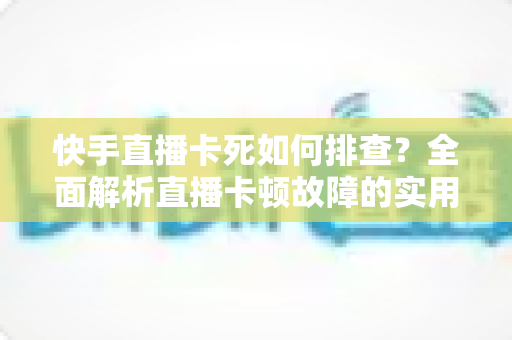 快手直播卡死如何排查？全面解析直播卡顿故障的实用解决指南